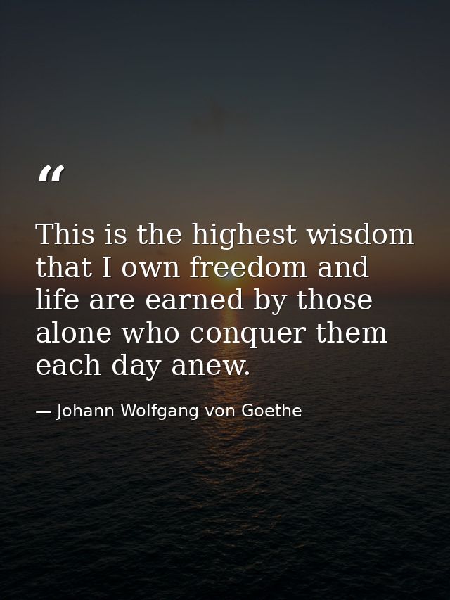 This is the highest wisdom that I own freedom and life are earned by those alone who conquer them each day anew. — Johann Wolfgang von Goethe