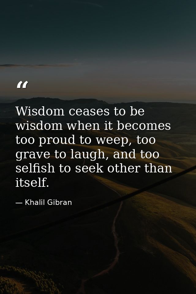 Wisdom ceases to be wisdom when it becomes too proud to weep, too grave to laugh, and too selfish to seek other than its — Khalil Gibran