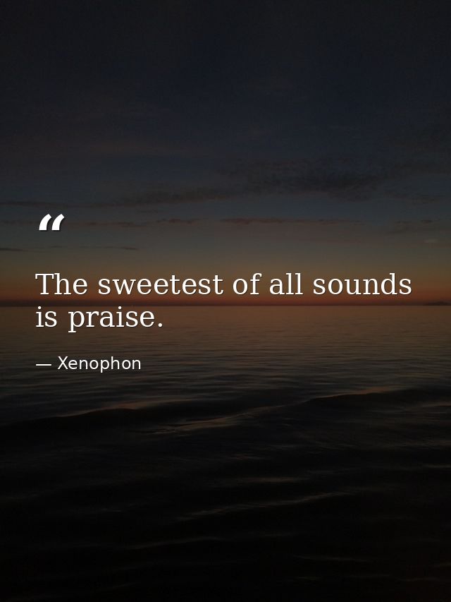 The sweetest of all sounds is praise. — Xenophon