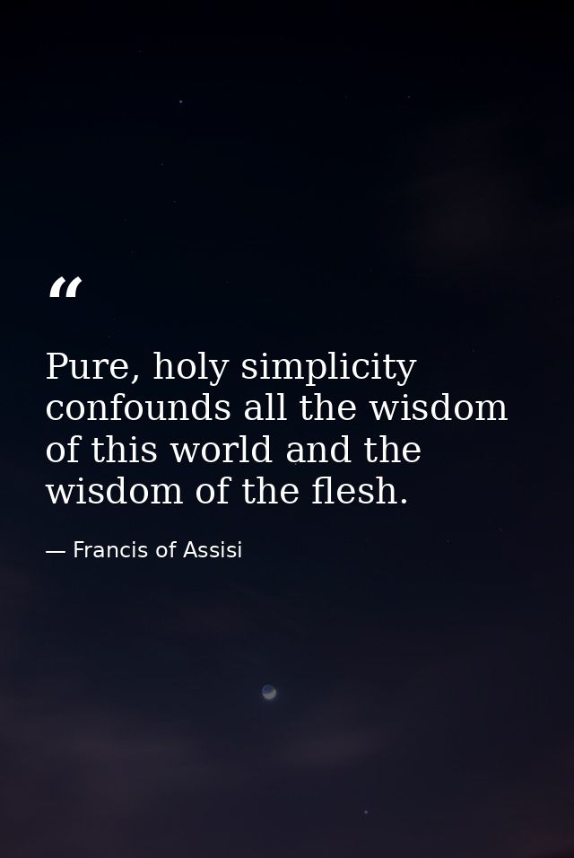 Pure, holy simplicity confounds all the wisdom of this world and the wisdom of the flesh. — Francis of Assisi