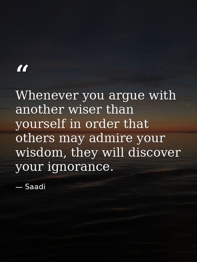 Whenever you argue with another wiser than yourself in order that others may admire your wisdom, they will discover your — Saadi