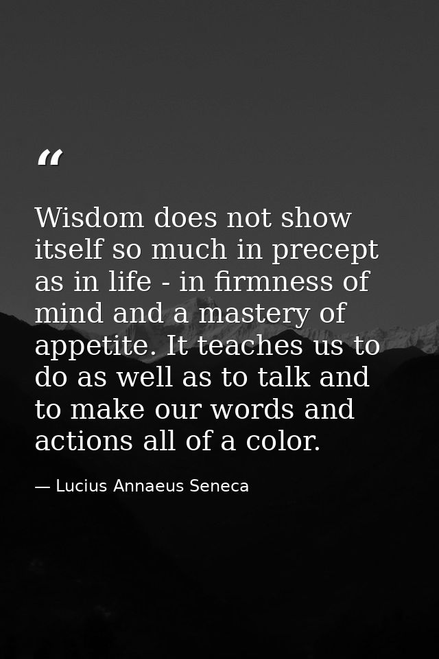 Wisdom does not show itself so much in precept as in life - in firmness of mind and a mastery of appetite. It teaches us — Lucius Annaeus Seneca