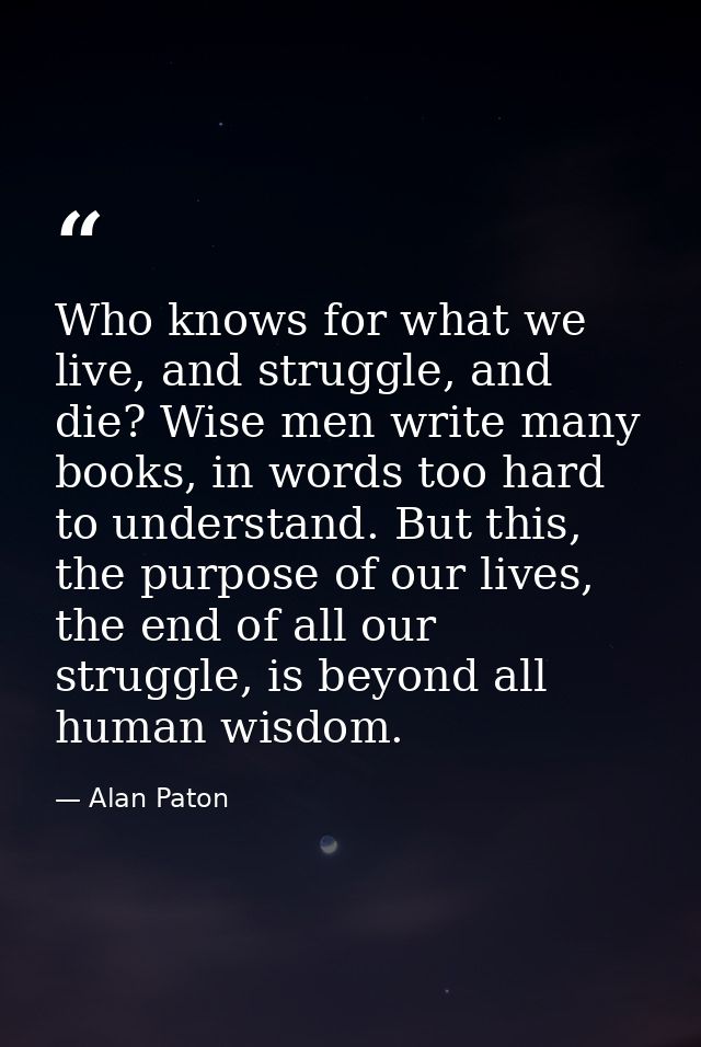 Who knows for what we live, and struggle, and die? Wise men write many books, in words too hard to understand. But this, — Alan Paton