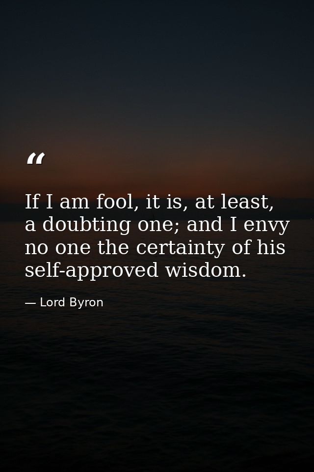 If I am fool, it is, at least, a doubting one; and I envy no one the certainty of his self-approved wisdom. — Lord Byron