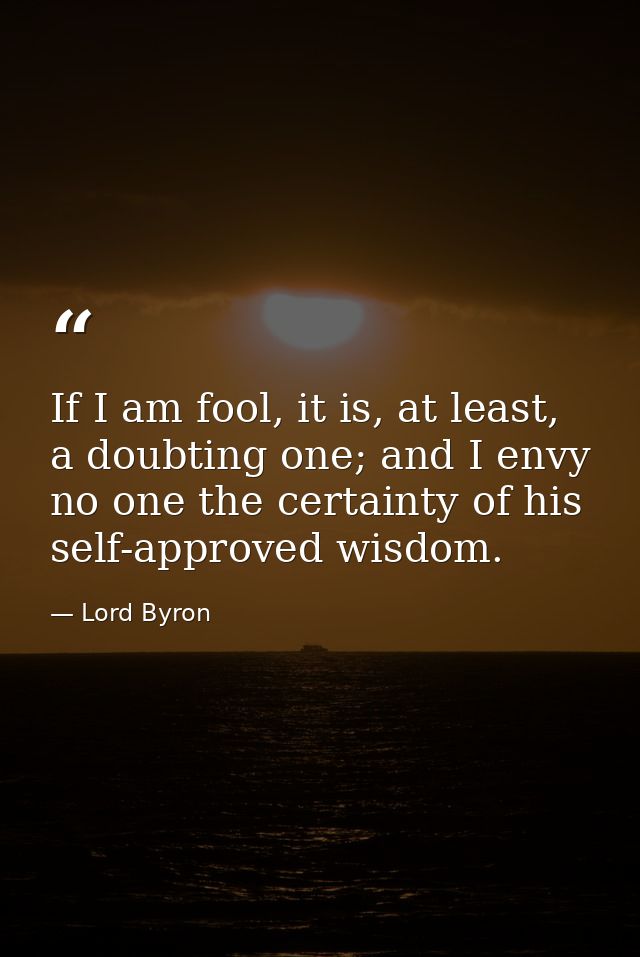 If I am fool, it is, at least, a doubting one; and I envy no one the certainty of his self-approved wisdom. — Lord Byron