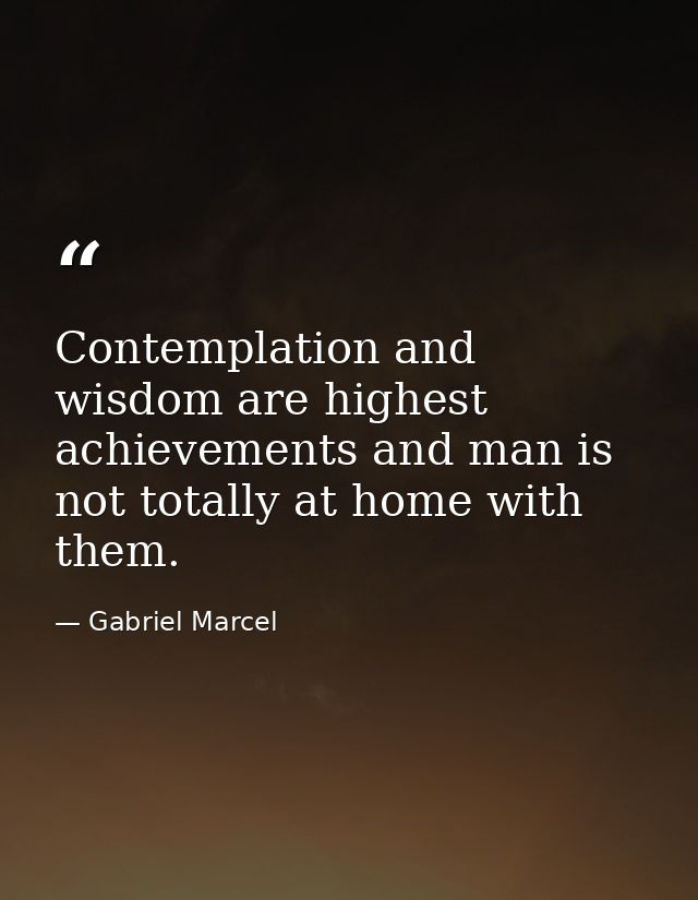 Contemplation and wisdom are highest achievements and man is not totally at home with them. — Gabriel Marcel