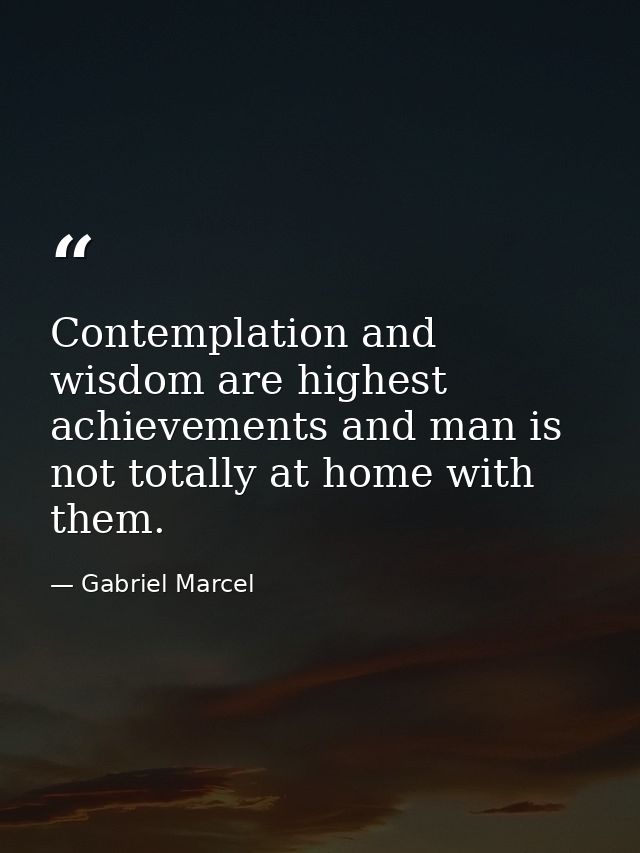 Contemplation and wisdom are highest achievements and man is not totally at home with them. — Gabriel Marcel
