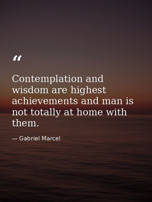 Contemplation and wisdom are highest achievements and man is not totally at home with them. — Gabriel Marcel