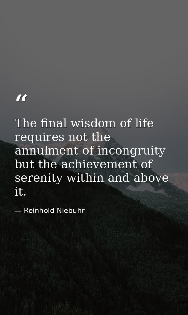 The final wisdom of life requires not the annulment of incongruity but the achievement of serenity within and above it. — Reinhold Niebuhr