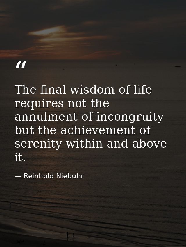 The final wisdom of life requires not the annulment of incongruity but the achievement of serenity within and above it. — Reinhold Niebuhr