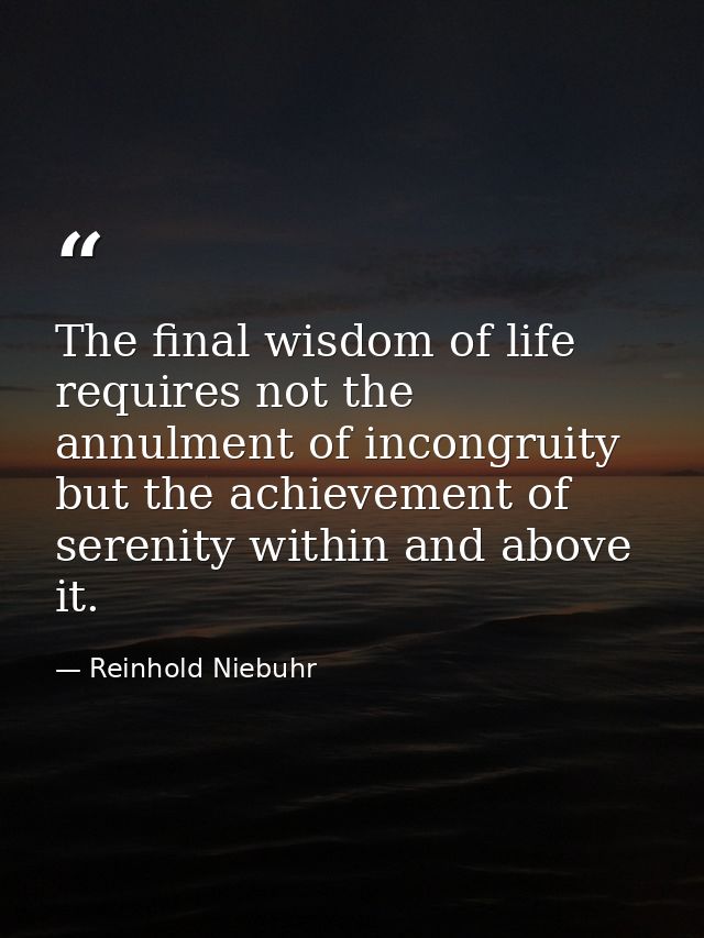 The final wisdom of life requires not the annulment of incongruity but the achievement of serenity within and above it. — Reinhold Niebuhr