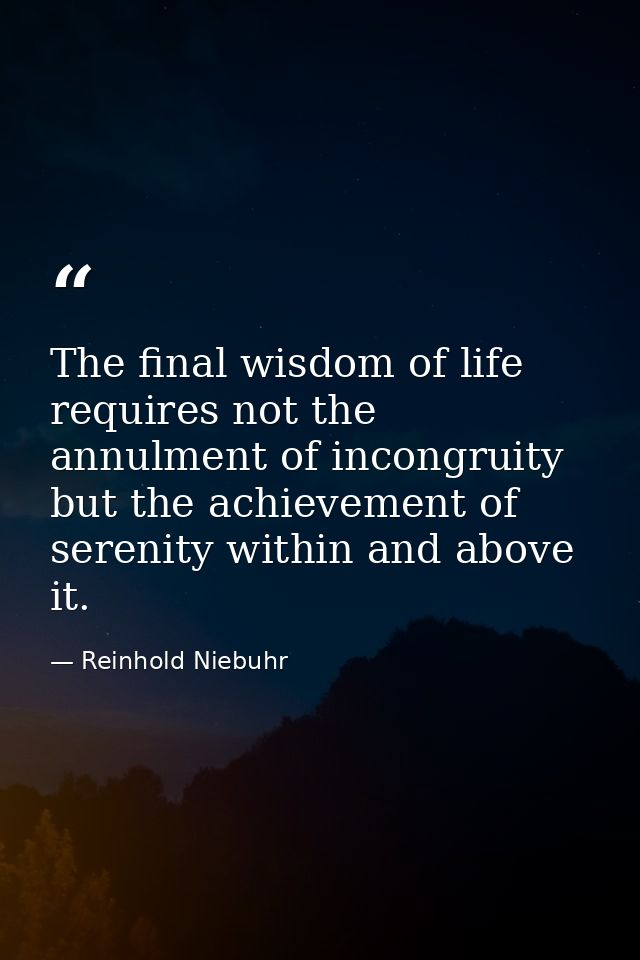 The final wisdom of life requires not the annulment of incongruity but the achievement of serenity within and above it. — Reinhold Niebuhr