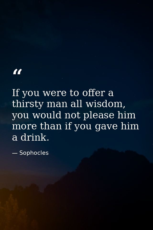 If you were to offer a thirsty man all wisdom, you would not please him more than if you gave him a drink. — Sophocles