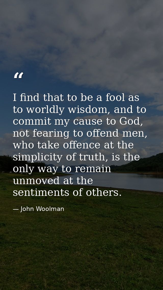 I find that to be a fool as to worldly wisdom, and to commit my cause to God, not fearing to offend men, who take offenc — John Woolman
