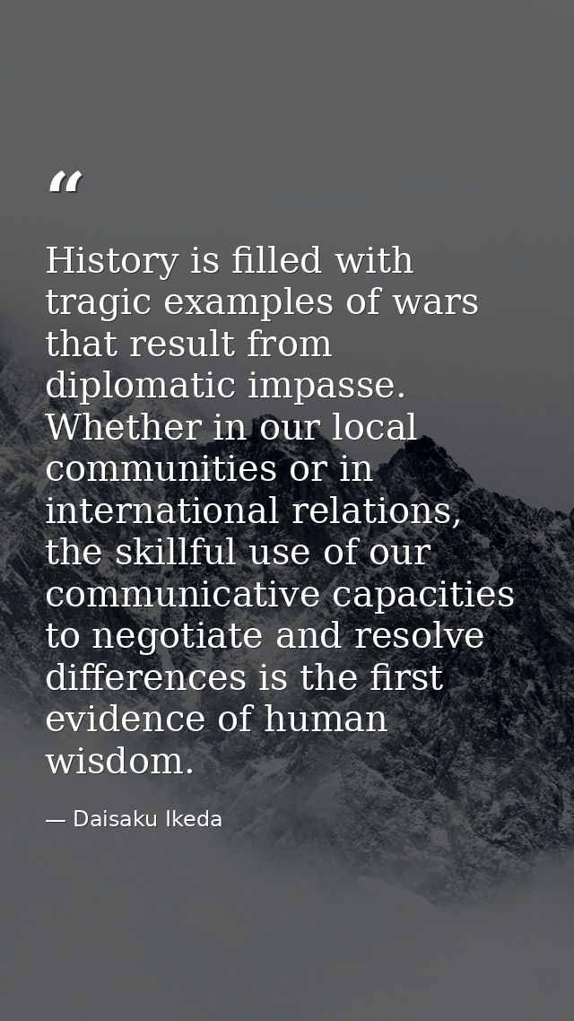 History is filled with tragic examples of wars that result from diplomatic impasse. Whether in our local communities or  — Daisaku Ikeda