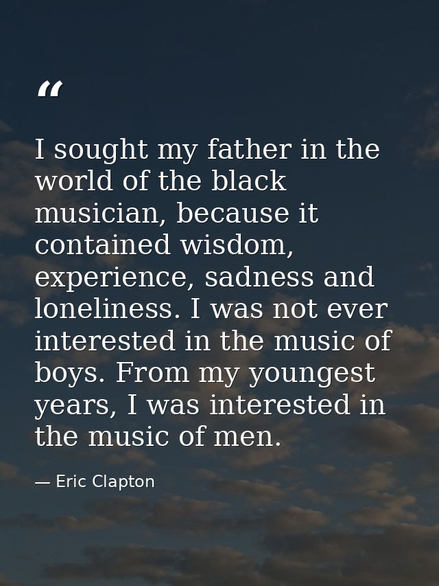 I sought my father in the world of the black musician, because it contained wisdom, experience, sadness and loneliness.  — Eric Clapton