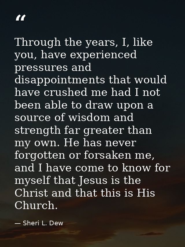 Through the years, I, like you, have experienced pressures and disappointments that would have crushed me had I not been — Sheri L. Dew
