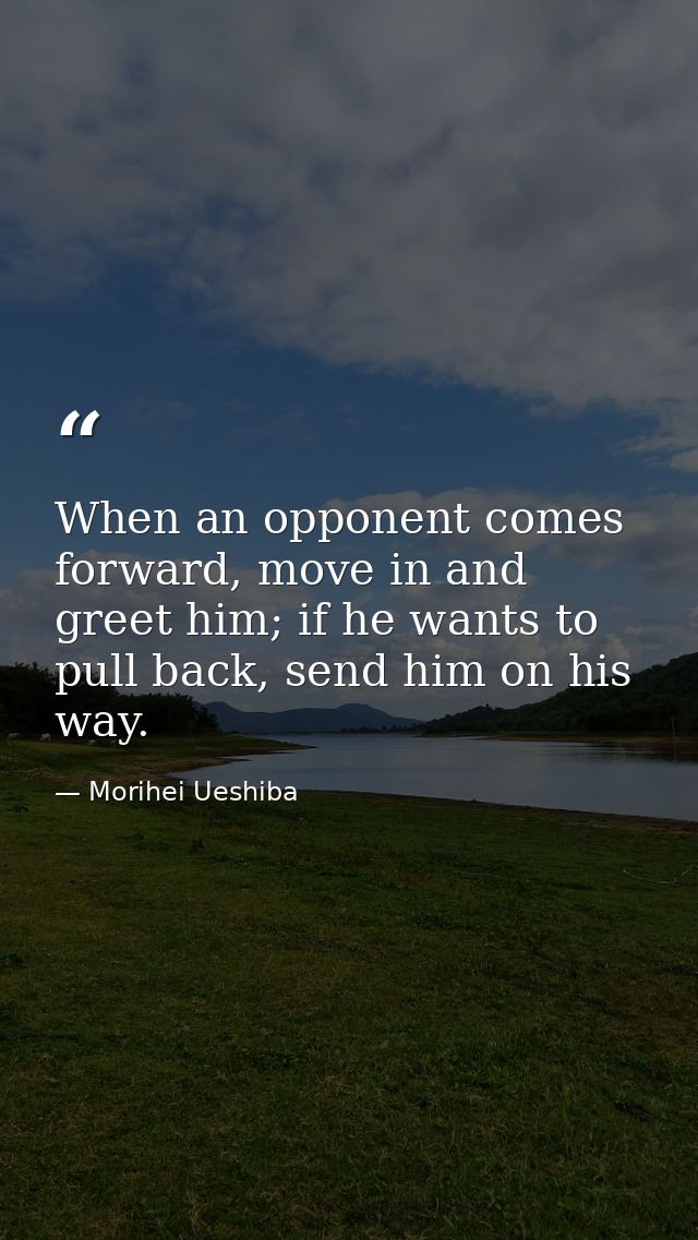 When an opponent comes forward, move in and greet him; if he wants to pull back, send him on his way. — Morihei Ueshiba