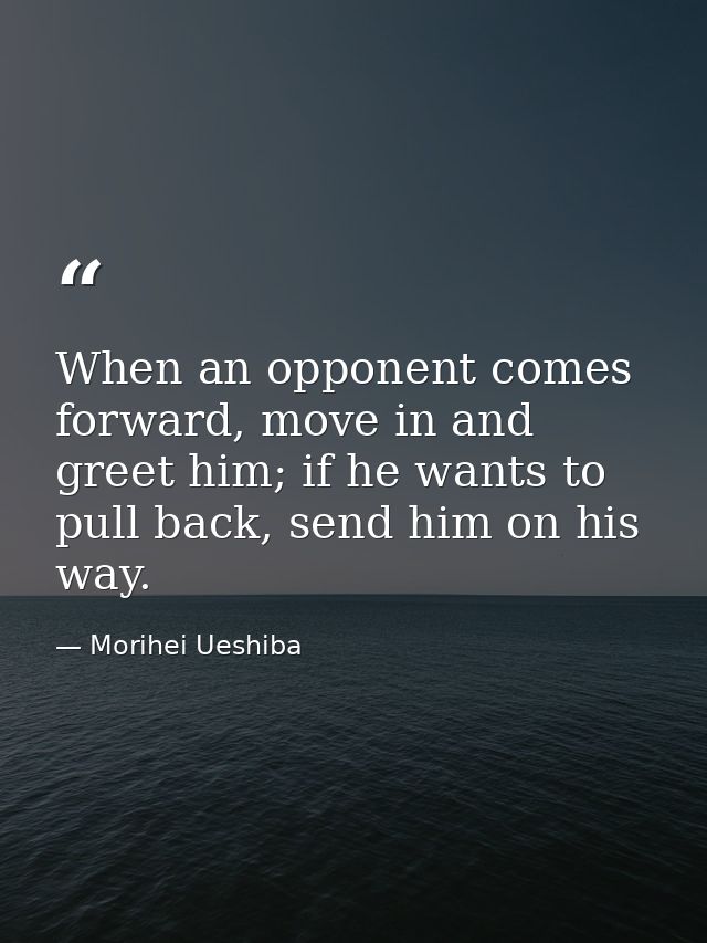 When an opponent comes forward, move in and greet him; if he wants to pull back, send him on his way. — Morihei Ueshiba