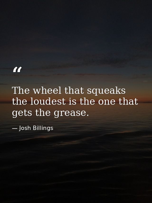 The wheel that squeaks the loudest is the one that gets the grease. — Josh Billings