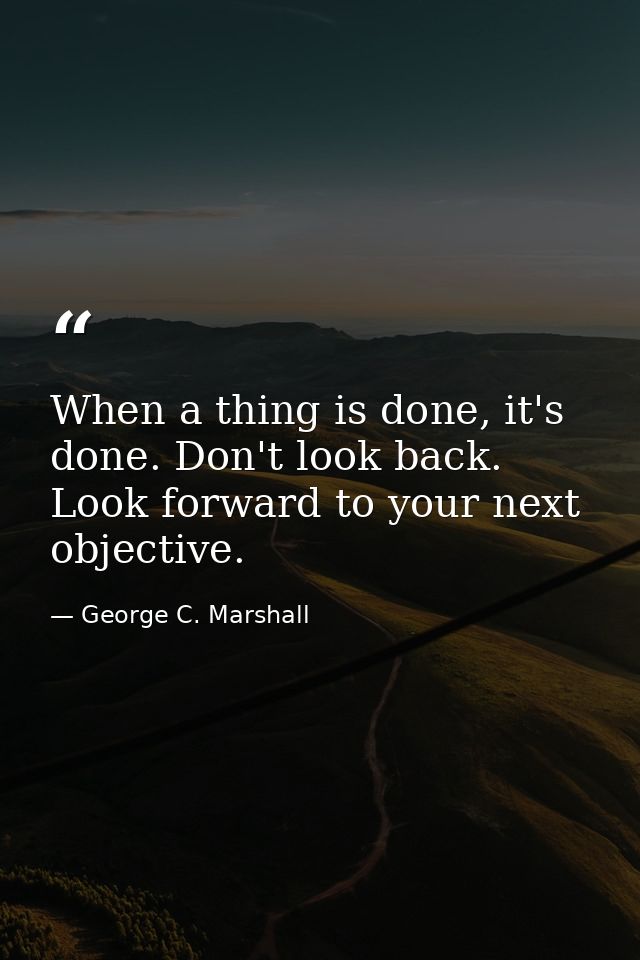 When a thing is done, it's done. Don't look back. Look forward to your next objective. — George C. Marshall