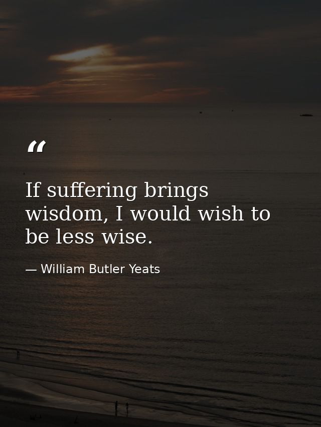 If suffering brings wisdom, I would wish to be less wise. — William Butler Yeats