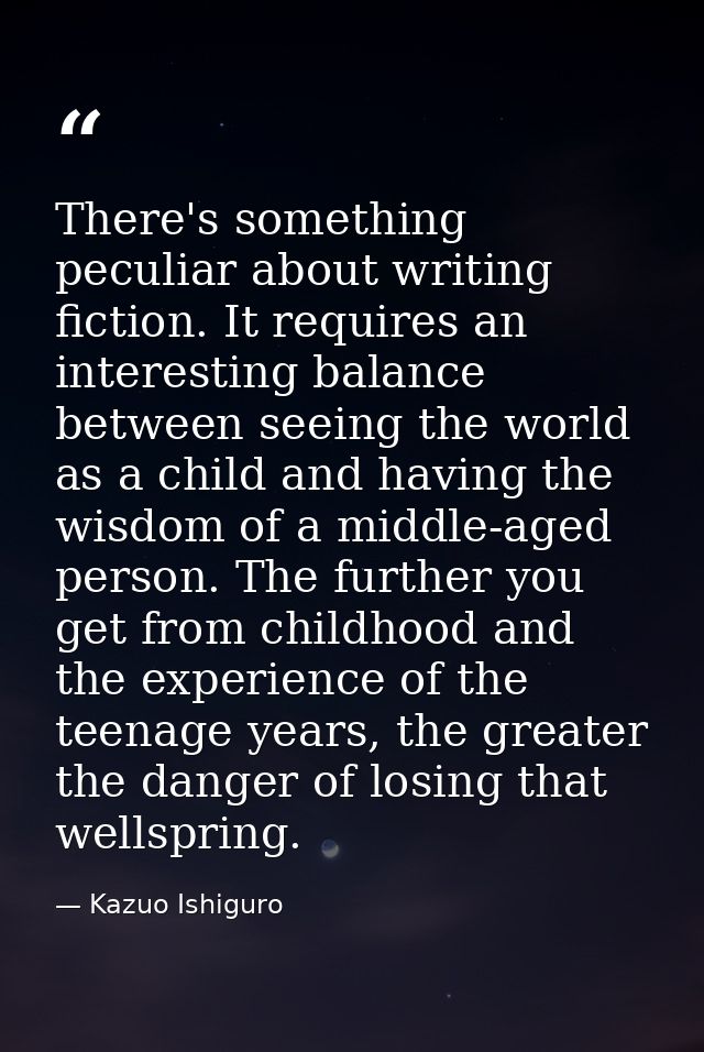 There's something peculiar about writing fiction. It requires an interesting balance between seeing the world as a child — Kazuo Ishiguro