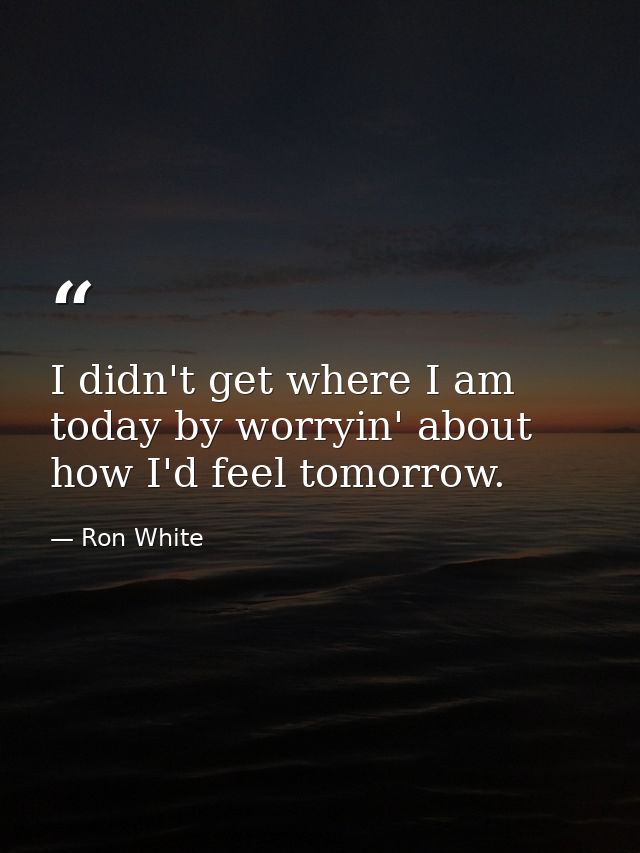 I didn't get where I am today by worryin' about how I'd feel tomorrow. — Ron White