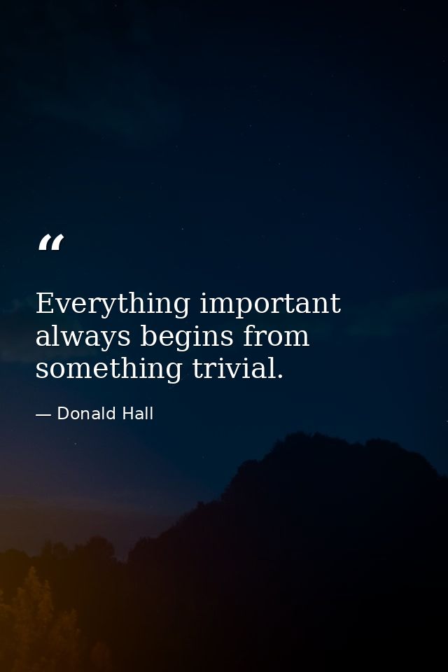 Everything important always begins from something trivial. — Donald Hall