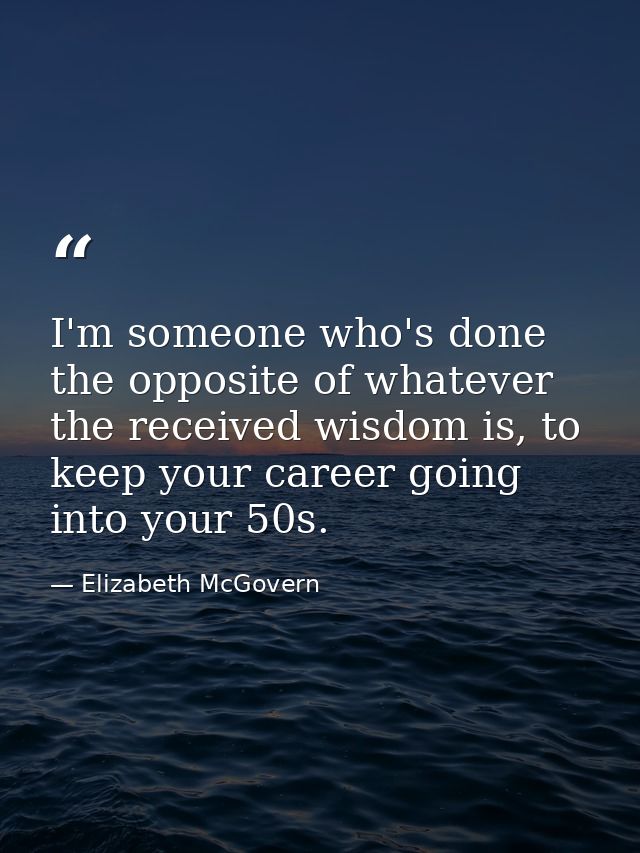 I'm someone who's done the opposite of whatever the received wisdom is, to keep your career going into your 50s. — Elizabeth McGovern