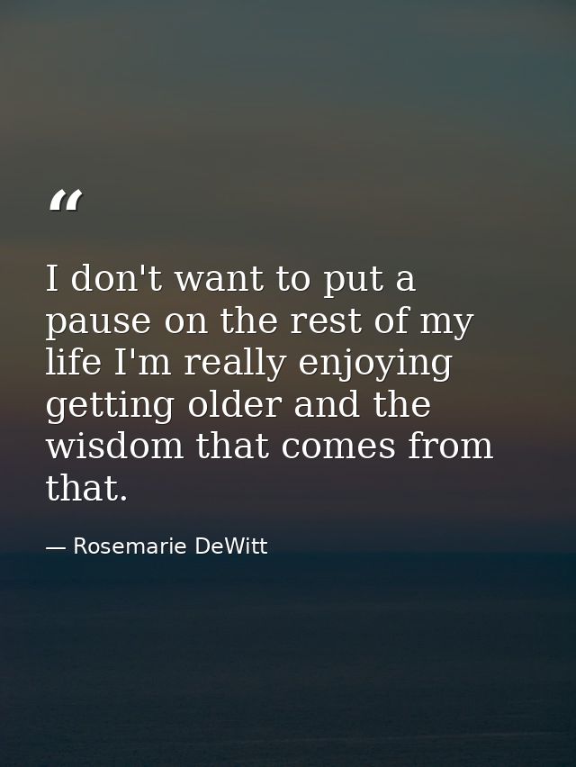 I don't want to put a pause on the rest of my life I'm really enjoying getting older and the wisdom that comes from that — Rosemarie DeWitt