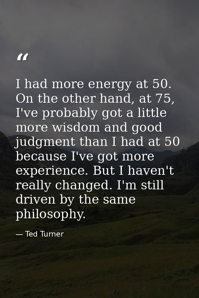 I had more energy at 50. On the other hand, at 75, I've probably got a little more wisdom and good judgment than I had a — Ted Turner