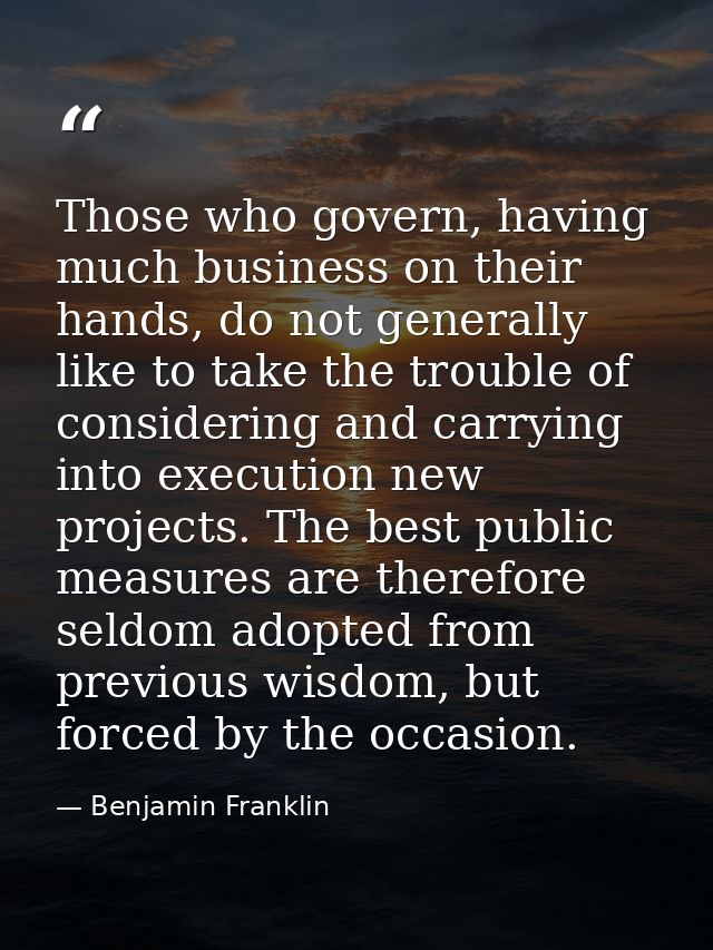Those who govern, having much business on their hands, do not generally like to take the trouble of considering and carr — Benjamin Franklin
