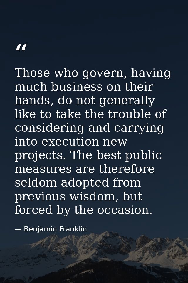 Those who govern, having much business on their hands, do not generally like to take the trouble of considering and carr — Benjamin Franklin