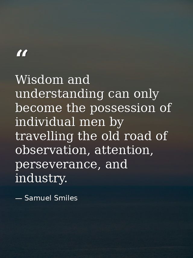 Wisdom and understanding can only become the possession of individual men by travelling the old road of observation, att — Samuel Smiles