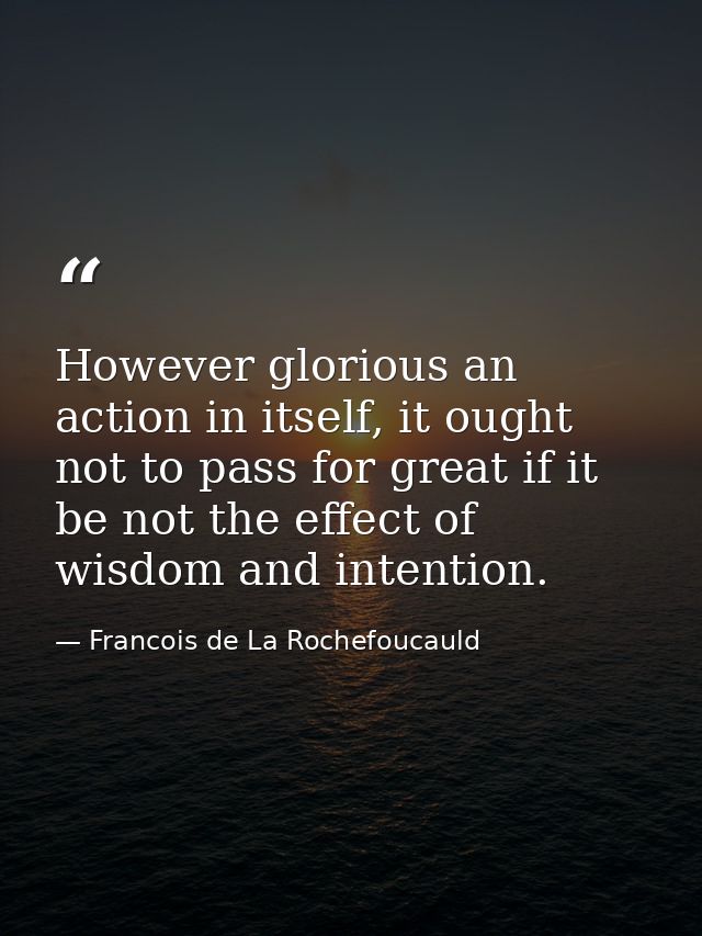 However glorious an action in itself, it ought not to pass for great if it be not the effect of wisdom and intention. — Francois de La Rochefoucauld