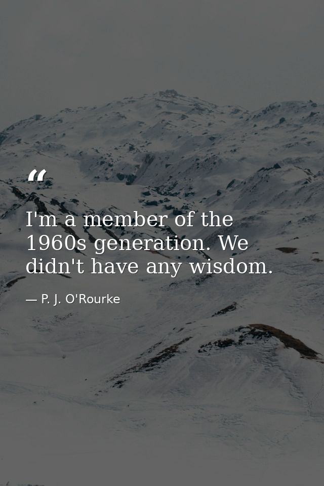 I'm a member of the 1960s generation. We didn't have any wisdom. — P. J. O'Rourke