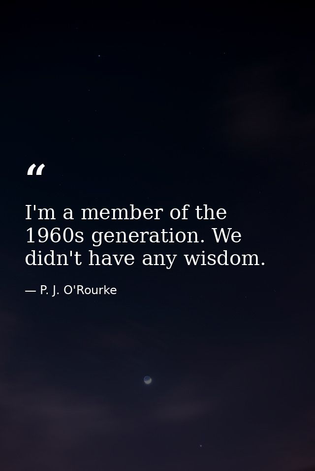 I'm a member of the 1960s generation. We didn't have any wisdom. — P. J. O'Rourke