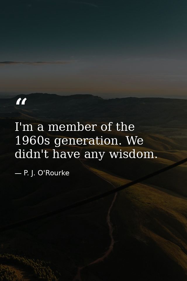 I'm a member of the 1960s generation. We didn't have any wisdom. — P. J. O'Rourke