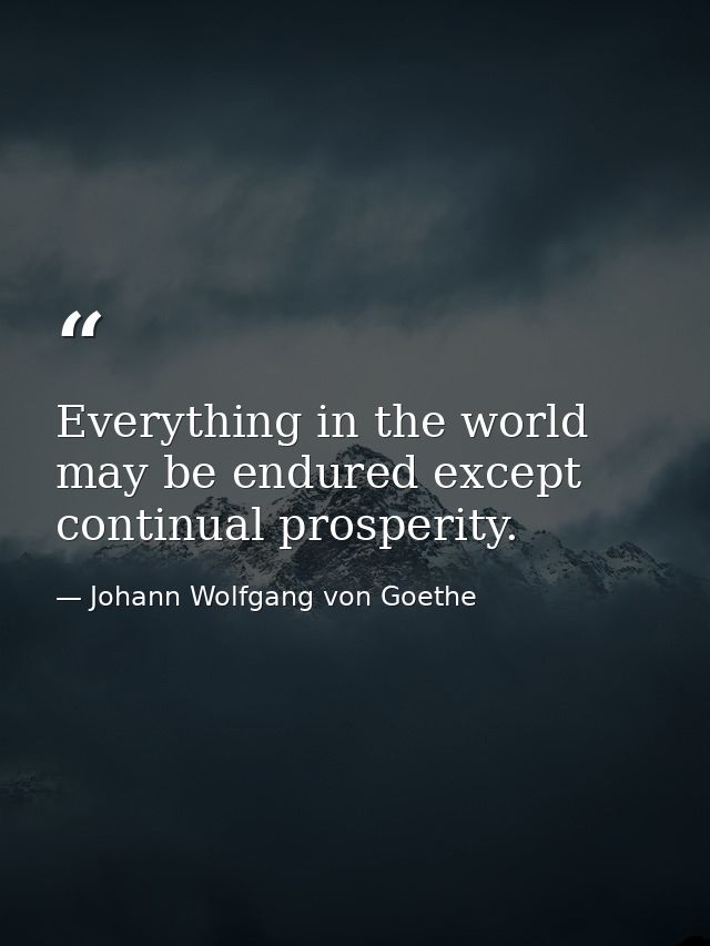 Everything in the world may be endured except continual prosperity. — Johann Wolfgang von Goethe