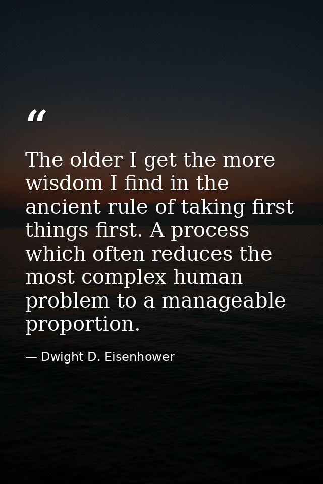 The older I get the more wisdom I find in the ancient rule of taking first things first. A process which often reduces t — Dwight D. Eisenhower