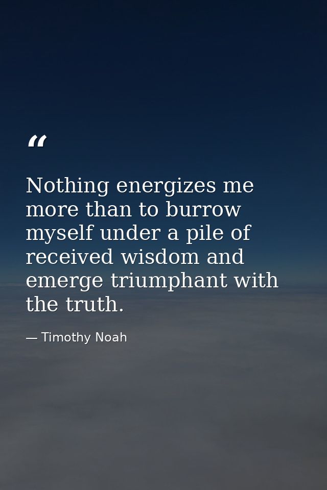 Nothing energizes me more than to burrow myself under a pile of received wisdom and emerge triumphant with the truth. — Timothy Noah