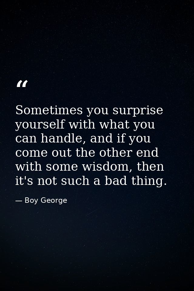Sometimes you surprise yourself with what you can handle, and if you come out the other end with some wisdom, then it's  — Boy George