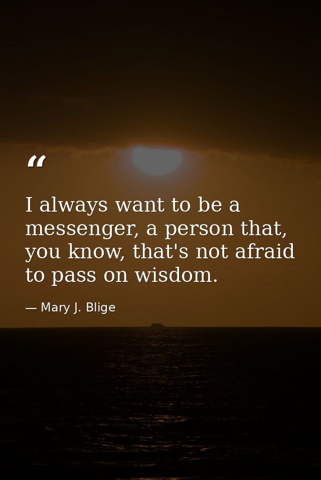 I always want to be a messenger, a person that, you know, that's not afraid to pass on wisdom. — Mary J. Blige