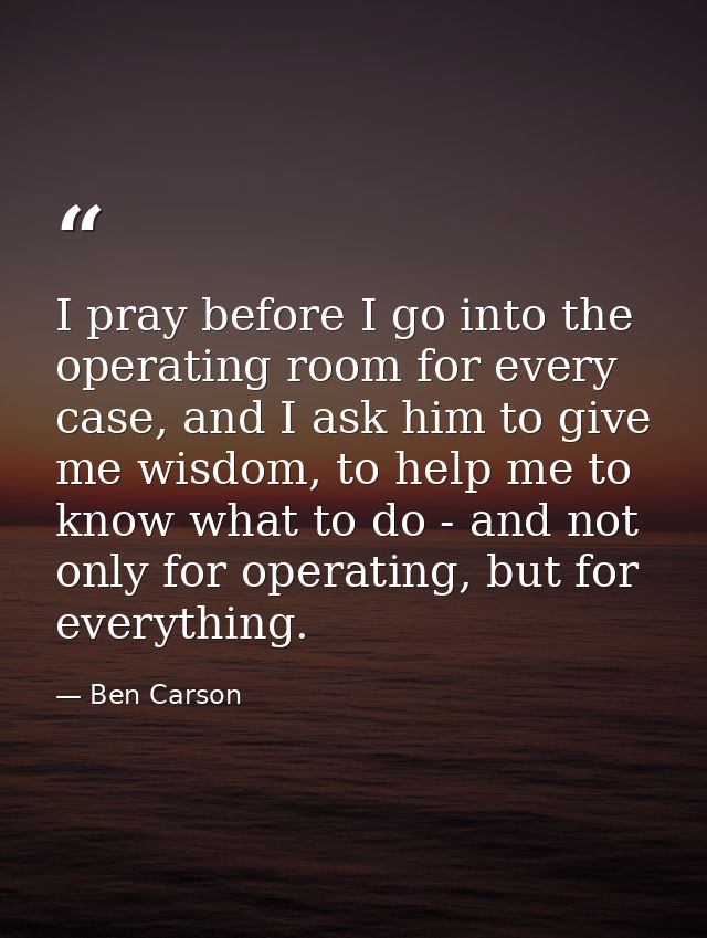 I pray before I go into the operating room for every case, and I ask him to give me wisdom, to help me to know what to d — Ben Carson