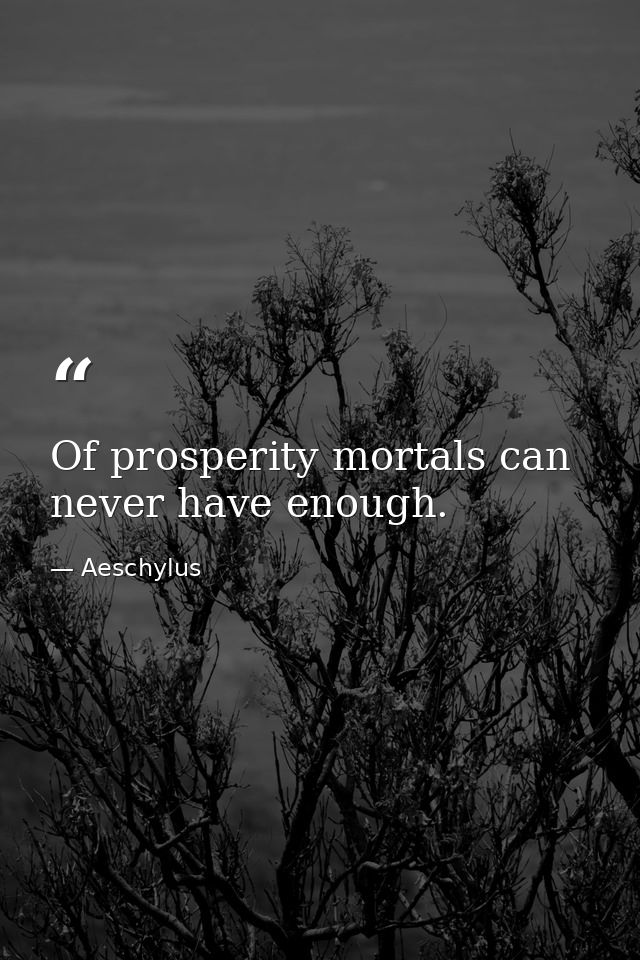 Of prosperity mortals can never have enough. — Aeschylus