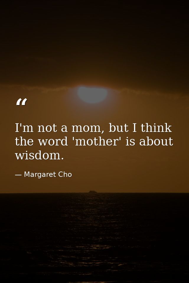 I'm not a mom, but I think the word 'mother' is about wisdom. — Margaret Cho
