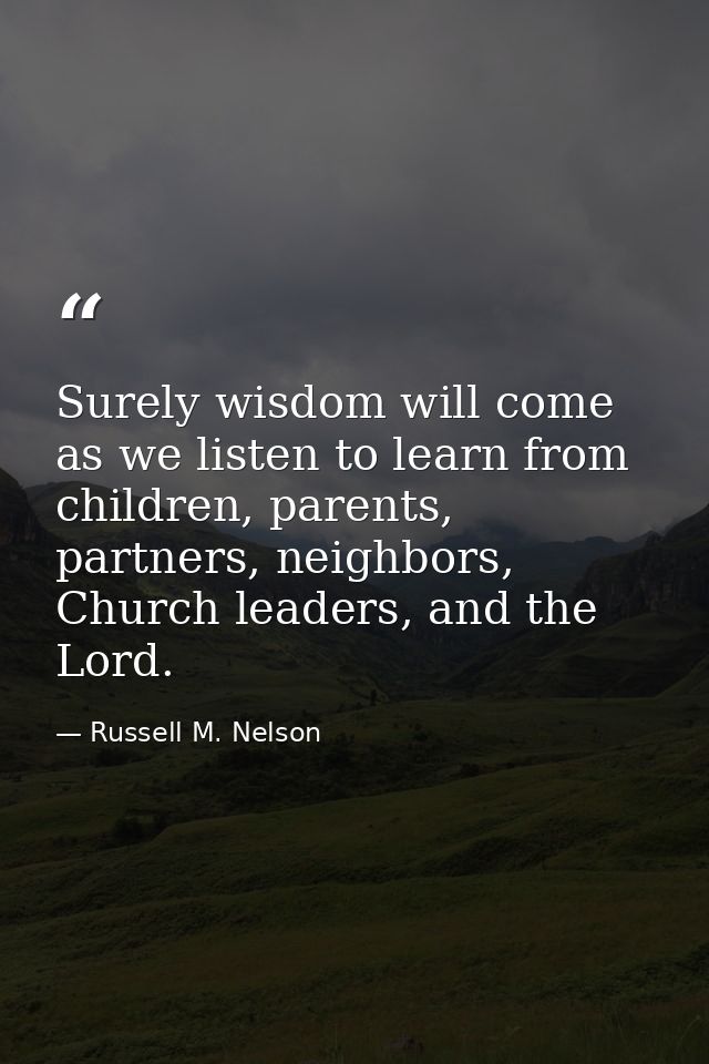 Surely wisdom will come as we listen to learn from children, parents, partners, neighbors, Church leaders, and the Lord. — Russell M. Nelson