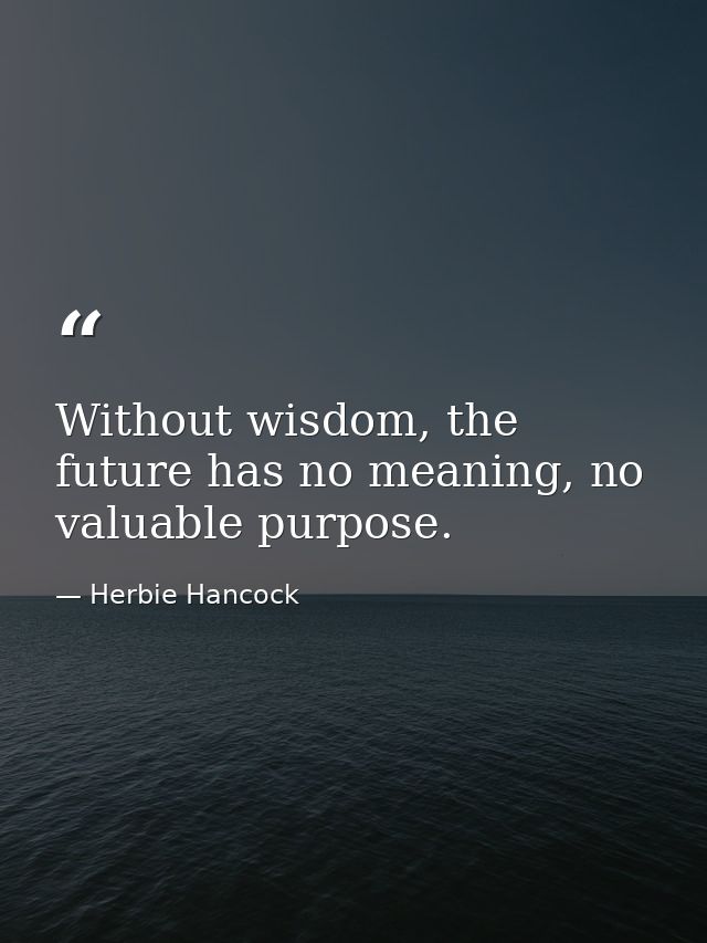 Without wisdom, the future has no meaning, no valuable purpose. — Herbie Hancock