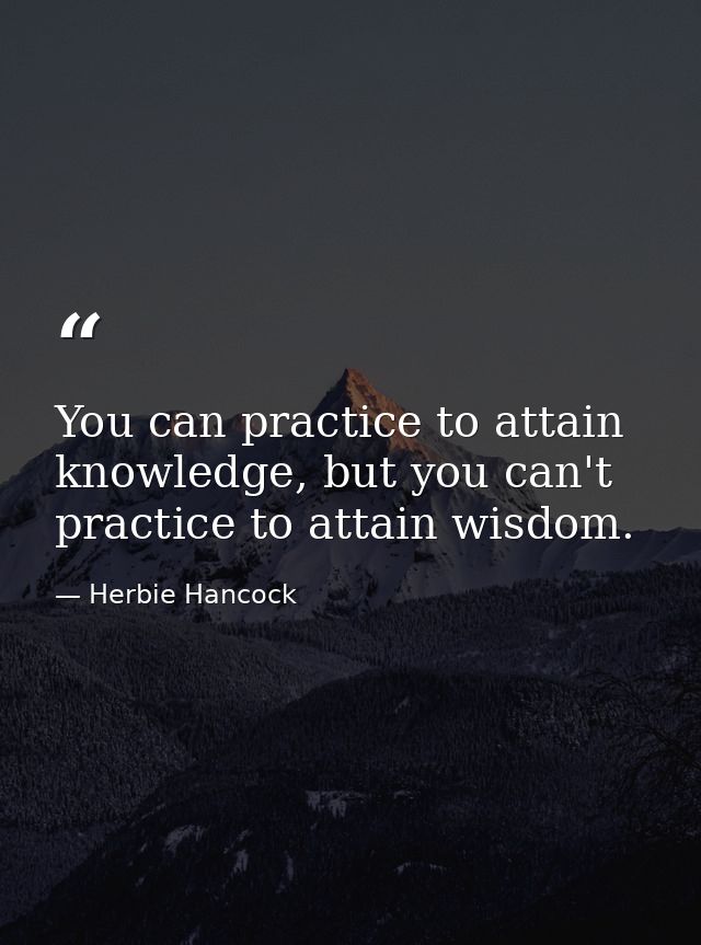 You can practice to attain knowledge, but you can't practice to attain wisdom. — Herbie Hancock